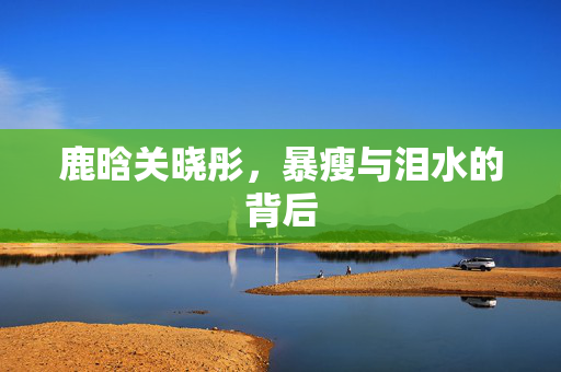 鹿晗关晓彤，暴瘦与泪水的背后