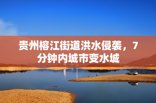 贵州榕江街道洪水侵袭，7分钟内城市变水城