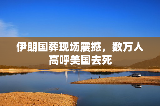 伊朗国葬现场震撼，数万人高呼美国去死