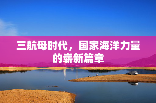 三航母时代，国家海洋力量的崭新篇章