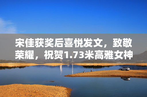 宋佳获奖后喜悦发文，致敬荣耀，祝贺1.73米高雅女神