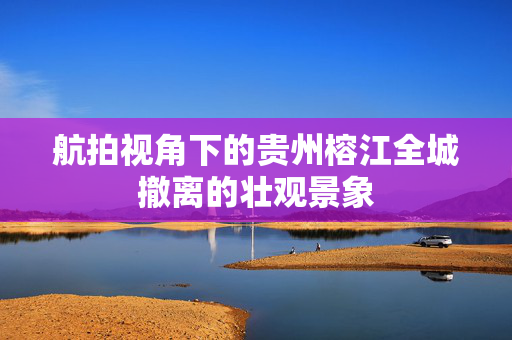航拍视角下的贵州榕江全城撤离的壮观景象