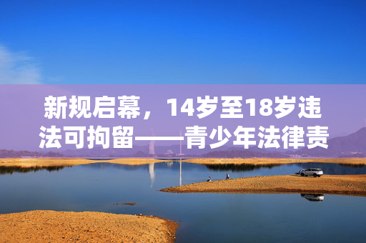 新规启幕，14岁至18岁违法可拘留——青少年法律责任的新篇章
