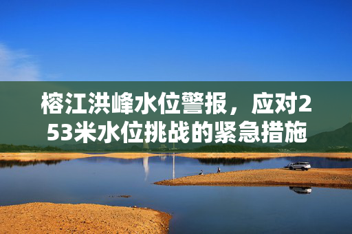 榕江洪峰水位警报，应对253米水位挑战的紧急措施
