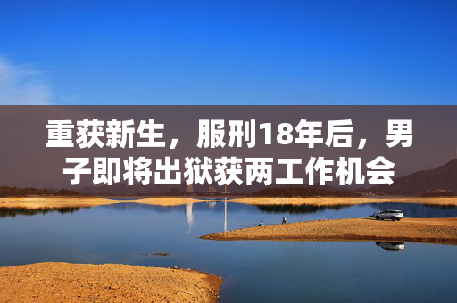 重获新生，服刑18年后，男子即将出狱获两工作机会