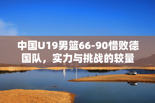 中国U19男篮66-90惜败德国队，实力与挑战的较量