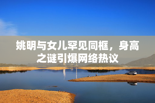 姚明与女儿罕见同框，身高之谜引爆网络热议