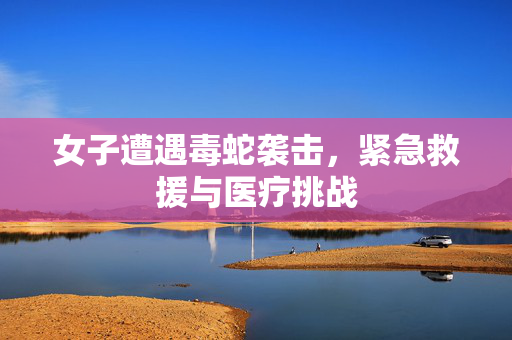 女子遭遇毒蛇袭击，紧急救援与医疗挑战