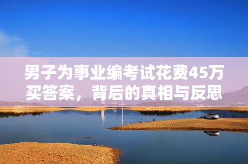男子为事业编考试花费45万买答案，背后的真相与反思