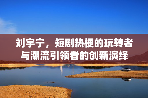 刘宇宁，短剧热梗的玩转者与潮流引领者的创新演绎