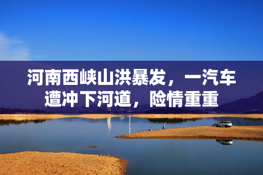 河南西峡山洪暴发，一汽车遭冲下河道，险情重重
