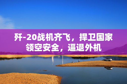 歼-20战机齐飞，捍卫国家领空安全，逼退外机