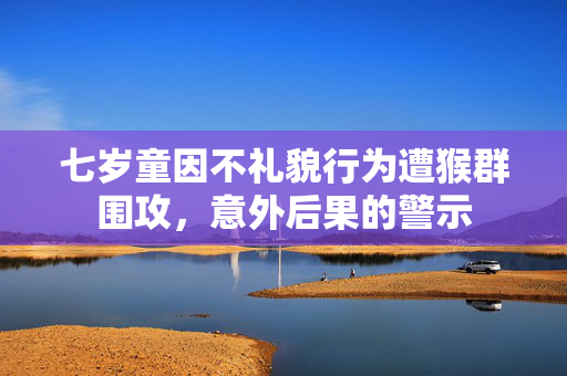 七岁童因不礼貌行为遭猴群围攻，意外后果的警示