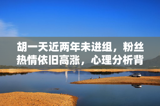胡一天近两年未进组，粉丝热情依旧高涨，心理分析背后的粉丝情感力量
