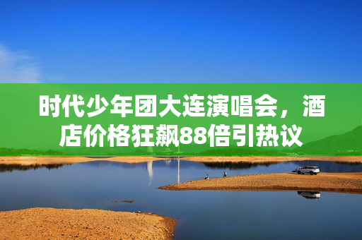 时代少年团大连演唱会，酒店价格狂飙88倍引热议