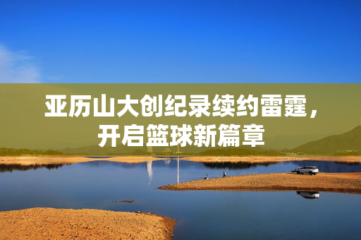 亚历山大创纪录续约雷霆，开启篮球新篇章