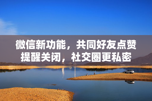 微信新功能，共同好友点赞提醒关闭，社交圈更私密