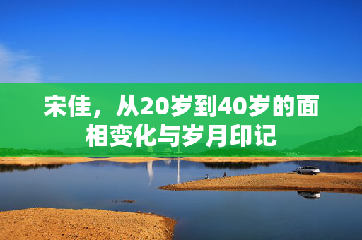 宋佳，从20岁到40岁的面相变化与岁月印记