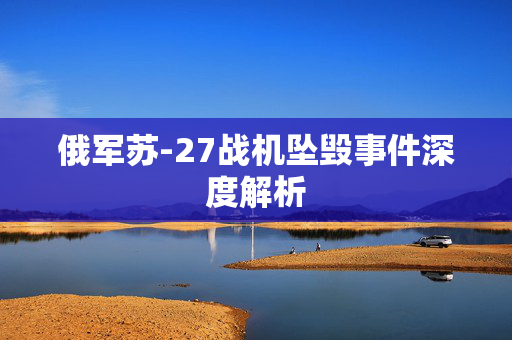 俄军苏-27战机坠毁事件深度解析