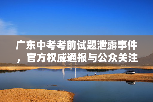 广东中考考前试题泄露事件，官方权威通报与公众关注焦点