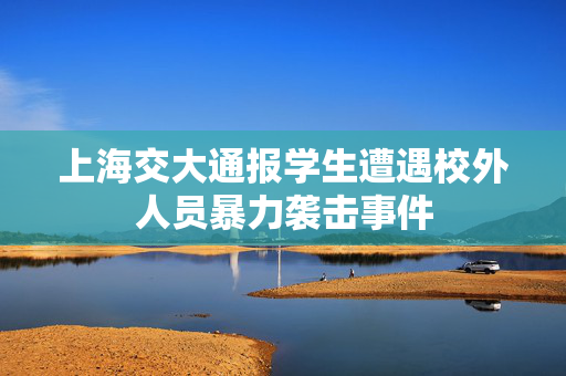 上海交大通报学生遭遇校外人员暴力袭击事件