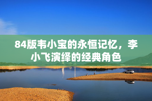 84版韦小宝的永恒记忆，李小飞演绎的经典角色