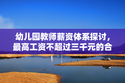 幼儿园教师薪资体系探讨，最高工资不超过三千元的合理性与必要性