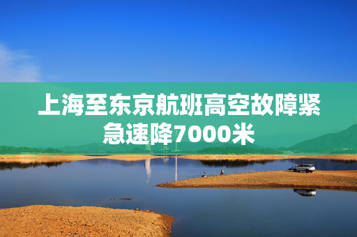 上海至东京航班高空故障紧急速降7000米