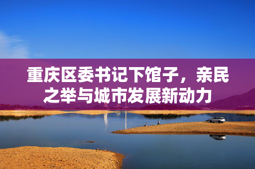 重庆区委书记下馆子，亲民之举与城市发展新动力
