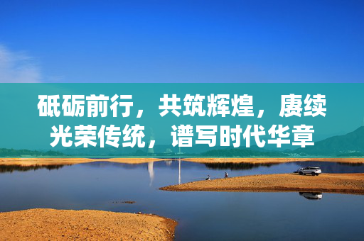 砥砺前行，共筑辉煌，赓续光荣传统，谱写时代华章