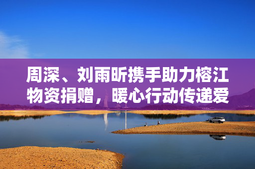 周深、刘雨昕携手助力榕江物资捐赠，暖心行动传递爱心力量