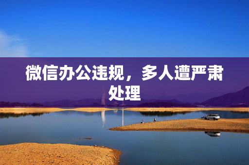 微信办公违规，多人遭严肃处理