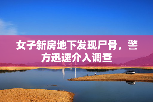 女子新房地下发现尸骨，警方迅速介入调查