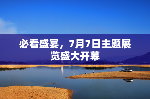 必看盛宴，7月7日主题展览盛大开幕