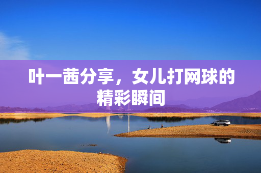 叶一茜分享，女儿打网球的精彩瞬间