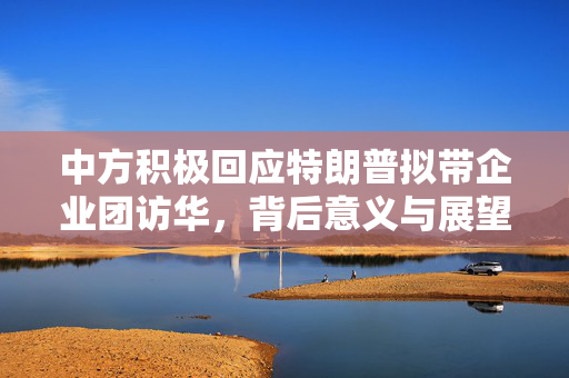 中方积极回应特朗普拟带企业团访华，背后意义与展望展望