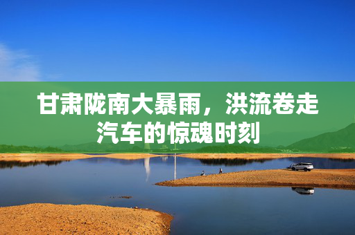 甘肃陇南大暴雨，洪流卷走汽车的惊魂时刻