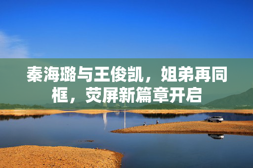 秦海璐与王俊凯，姐弟再同框，荧屏新篇章开启