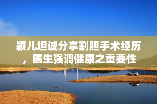 颖儿坦诚分享割胆手术经历，医生强调健康之重要性
