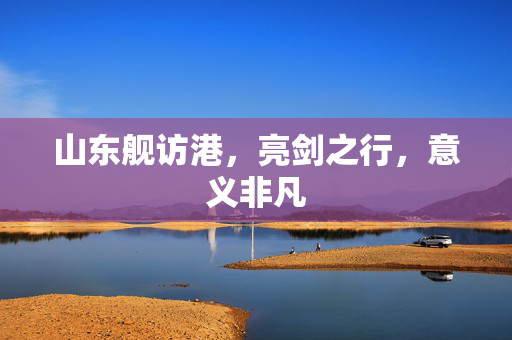 山东舰访港，亮剑之行，意义非凡