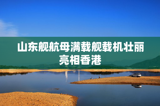 山东舰航母满载舰载机壮丽亮相香港