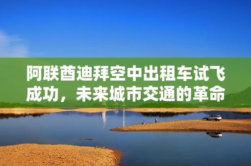 阿联酋迪拜空中出租车试飞成功，未来城市交通的革命性里程碑