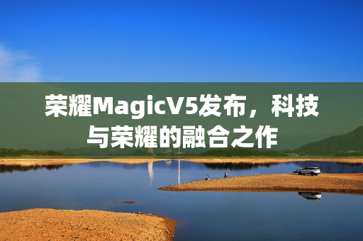 荣耀MagicV5发布，科技与荣耀的融合之作