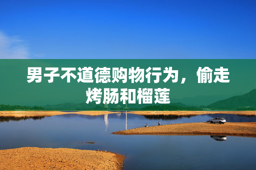 男子不道德购物行为，偷走烤肠和榴莲