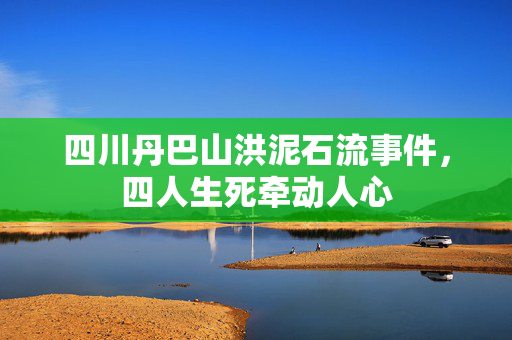 四川丹巴山洪泥石流事件，四人生死牵动人心