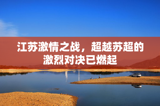 江苏激情之战，超越苏超的激烈对决已燃起