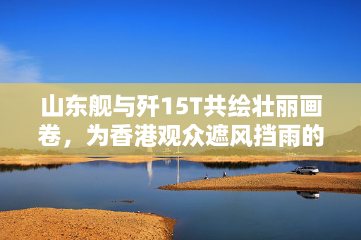 山东舰与歼15T共绘壮丽画卷，为香港观众遮风挡雨的守护之旅