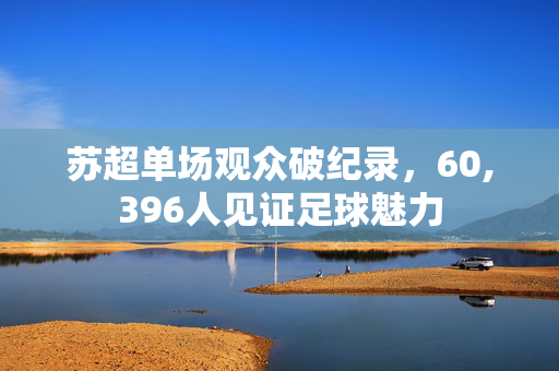 苏超单场观众破纪录，60,396人见证足球魅力