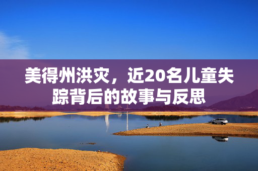 美得州洪灾，近20名儿童失踪背后的故事与反思