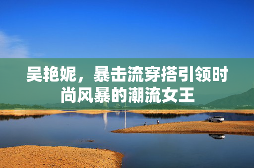 吴艳妮，暴击流穿搭引领时尚风暴的潮流女王